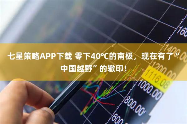 七星策略APP下载 零下40℃的南极，现在有了“中国越野”的辙印！