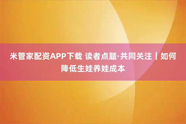 米管家配资APP下载 读者点题·共同关注｜如何降低生娃养娃成本