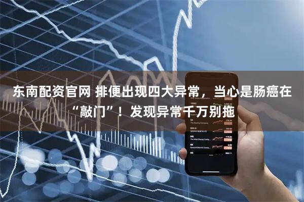 东南配资官网 排便出现四大异常，当心是肠癌在“敲门”！发现异常千万别拖