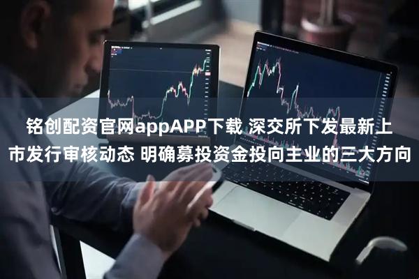 铭创配资官网appAPP下载 深交所下发最新上市发行审核动态 明确募投资金投向主业的三大方向