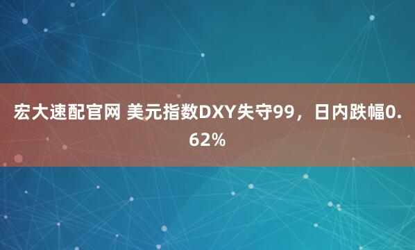 宏大速配官网 美元指数DXY失守99，日内跌幅0.62%