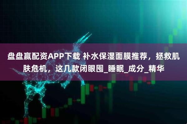 盘盘赢配资APP下载 补水保湿面膜推荐，拯救肌肤危机，这几款闭眼囤_睡眠_成分_精华