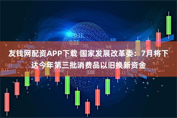 友钱网配资APP下载 国家发展改革委：7月将下达今年第三批消费品以旧换新资金