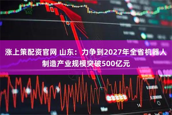 涨上策配资官网 山东：力争到2027年全省机器人制造产业规模突破500亿元