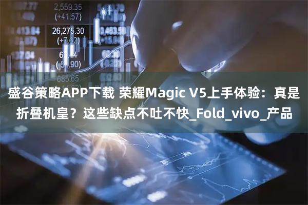 盛谷策略APP下载 荣耀Magic V5上手体验：真是折叠机皇？这些缺点不吐不快_Fold_vivo_产品