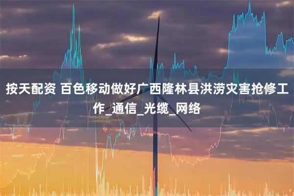 按天配资 百色移动做好广西隆林县洪涝灾害抢修工作_通信_光缆_网络