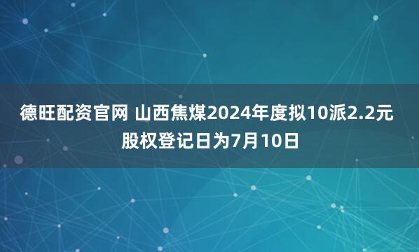 德旺配资官网 山西焦煤2024年度拟10派2.2元 股权登记日为7月10日