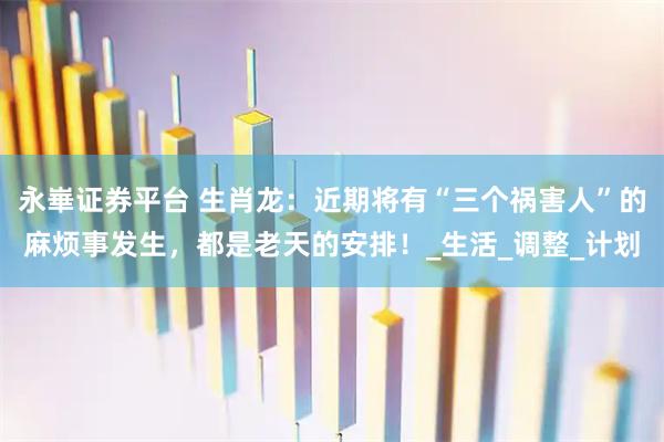 永崋证券平台 生肖龙：近期将有“三个祸害人”的麻烦事发生，都是老天的安排！_生活_调整_计划