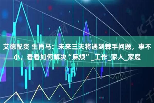 艾德配资 生肖马：未来三天将遇到棘手问题，事不小，看看如何解决“麻烦”_工作_家人_家庭