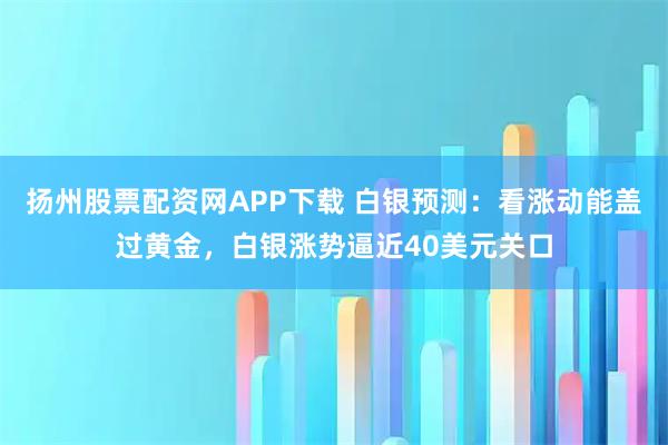 扬州股票配资网APP下载 白银预测：看涨动能盖过黄金，白银涨势逼近40美元关口