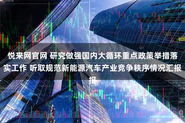 悦来网官网 研究做强国内大循环重点政策举措落实工作 听取规范新能源汽车产业竞争秩序情况汇报