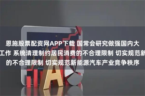 恩施股票配资网APP下载 国常会研究做强国内大循环重点政策举措落实工作 系统清理制约居民消费的不合理限制 切实规范新能源汽车产业竞争秩序