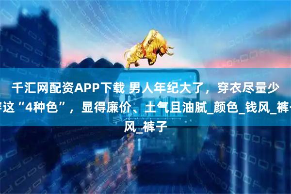 千汇网配资APP下载 男人年纪大了，穿衣尽量少穿这“4种色”，显得廉价、土气且油腻_颜色_钱风_裤子