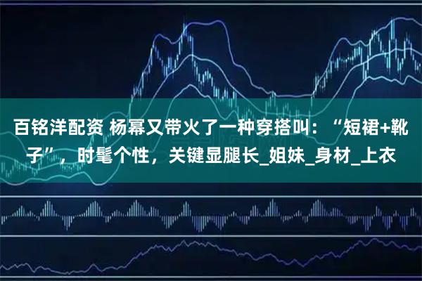 百铭洋配资 杨幂又带火了一种穿搭叫：“短裙+靴子”，时髦个性，关键显腿长_姐妹_身材_上衣
