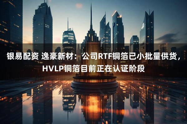 银易配资 逸豪新材：公司RTF铜箔已小批量供货，HVLP铜箔目前正在认证阶段