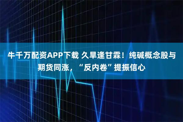 牛千万配资APP下载 久旱逢甘霖！纯碱概念股与期货同涨，“反内卷”提振信心