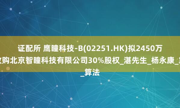 证配所 鹰瞳科技-B(02251.HK)拟2450万元收购北京智瞳科技有限公司30%股权_湛先生_杨永康_算法