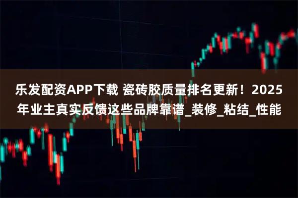 乐发配资APP下载 瓷砖胶质量排名更新！2025年业主真实反馈这些品牌靠谱_装修_粘结_性能