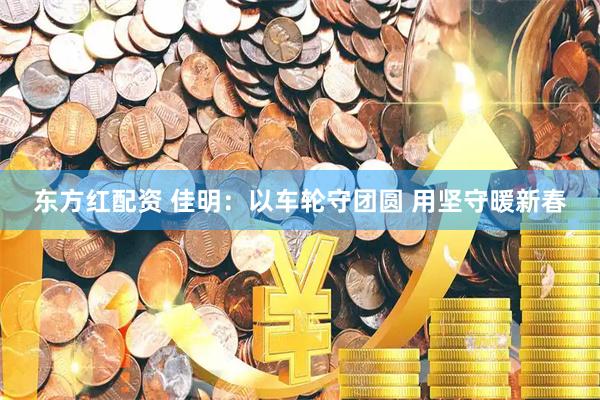 东方红配资 佳明：以车轮守团圆 用坚守暖新春