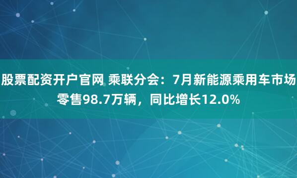 股票配资开户官网 乘联分会：7月新能源乘用车市场零售98.7万辆，同比增长12.0%