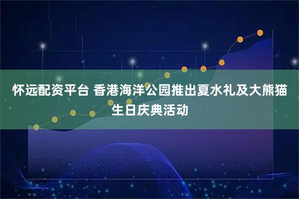 怀远配资平台 香港海洋公园推出夏水礼及大熊猫生日庆典活动