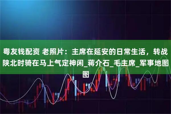 粤友钱配资 老照片：主席在延安的日常生活，转战陕北时骑在马上气定神闲_蒋介石_毛主席_军事地图