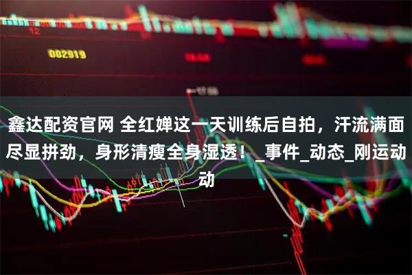 鑫达配资官网 全红婵这一天训练后自拍，汗流满面尽显拼劲，身形清瘦全身湿透！_事件_动态_刚运动