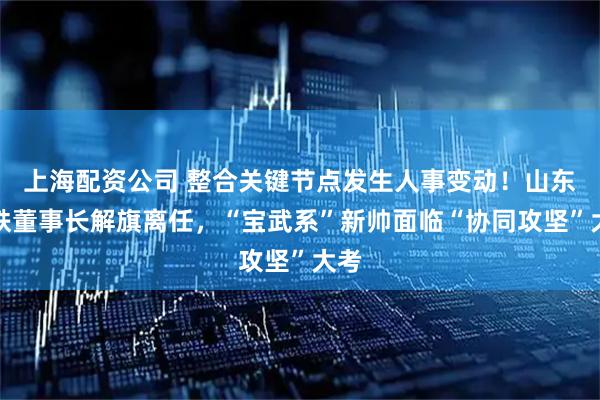 上海配资公司 整合关键节点发生人事变动!山东钢铁董事长解旗离任,“宝武系”新帅面临“协同攻坚”大考