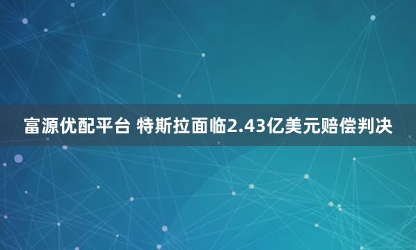 富源优配平台 特斯拉面临2.43亿美元赔偿判决