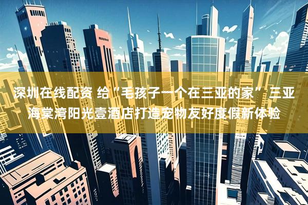 深圳在线配资 给“毛孩子一个在三亚的家” 三亚海棠湾阳光壹酒店打造宠物友好度假新体验