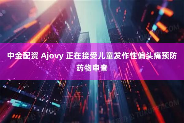 中金配资 Ajovy 正在接受儿童发作性偏头痛预防药物审查