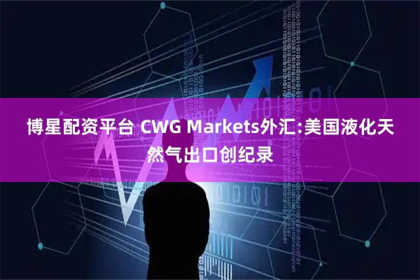 博星配资平台 CWG Markets外汇:美国液化天然气出口创纪录