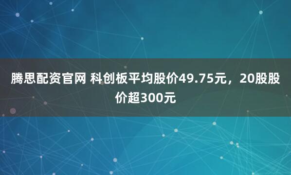 腾思配资官网 科创板平均股价49.75元，20股股价超300元